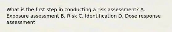 What is the first step in conducting a risk assessment? A. Exposure assessment B. Risk C. Identification D. Dose response assessment