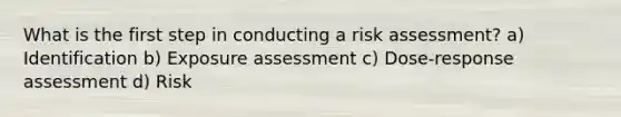 What is the first step in conducting a risk assessment? a) Identification b) Exposure assessment c) Dose-response assessment d) Risk