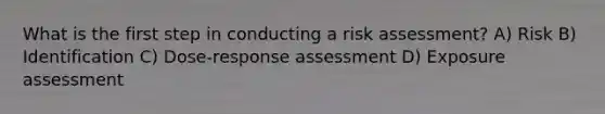 What is the first step in conducting a risk assessment? A) Risk B) Identification C) Dose-response assessment D) Exposure assessment