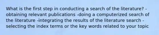 What is the first step in conducting a search of the literature? -obtaining relevant publications -doing a computerized search of the literature -integrating the results of the literature search -selecting the index terms or the key words related to your topic