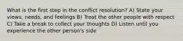 What is the first step in the conflict resolution? A) State your views, needs, and feelings B) Treat the other people with respect C) Take a break to collect your thoughts D) Listen until you experience the other person's side