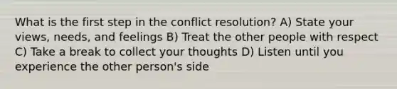 What is the first step in the conflict resolution? A) State your views, needs, and feelings B) Treat the other people with respect C) Take a break to collect your thoughts D) Listen until you experience the other person's side