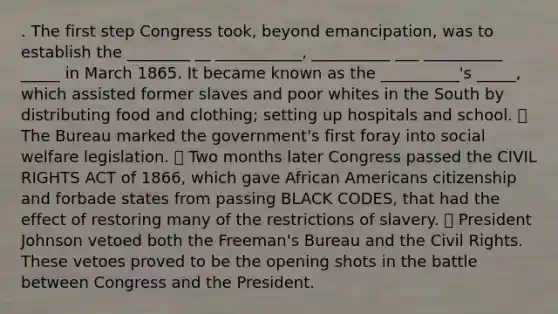 . The first step Congress took, beyond emancipation, was to establish the ________ __ ___________, __________ ___ __________ _____ in March 1865. It became known as the __________'s _____, which assisted former slaves and poor whites in the South by distributing food and clothing; setting up hospitals and school. ⦁ The Bureau marked the government's first foray into social welfare legislation. ⦁ Two months later Congress passed the CIVIL RIGHTS ACT of 1866, which gave African Americans citizenship and forbade states from passing BLACK CODES, that had the effect of restoring many of the restrictions of slavery. ⦁ President Johnson vetoed both the Freeman's Bureau and the Civil Rights. These vetoes proved to be the opening shots in the battle between Congress and the President.