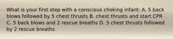 What is your first step with a conscious choking infant: A. 5 back blows followed by 5 chest thrusts B. chest thrusts and start CPR C. 5 back blows and 2 rescue breaths D. 5 chest thrusts followed by 2 rescue breaths