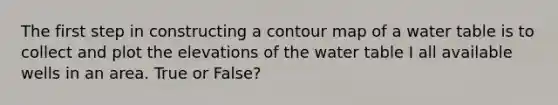 The first step in constructing a contour map of a water table is to collect and plot the elevations of the water table I all available wells in an area. True or False?