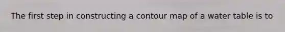 The first step in constructing a contour map of a water table is to