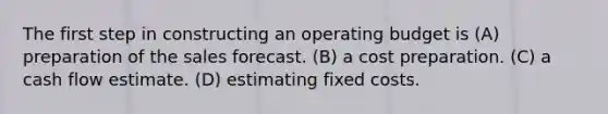 The first step in constructing an operating budget is (A) preparation of the sales forecast. (B) a cost preparation. (C) a cash flow estimate. (D) estimating fixed costs.