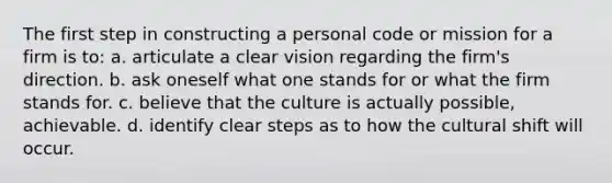 The first step in constructing a personal code or mission for a firm is to: a. articulate a clear vision regarding the firm's direction. b. ask oneself what one stands for or what the firm stands for. c. believe that the culture is actually possible, achievable. d. identify clear steps as to how the cultural shift will occur.