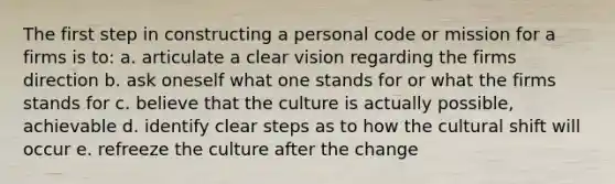 The first step in constructing a personal code or mission for a firms is to: a. articulate a clear vision regarding the firms direction b. ask oneself what one stands for or what the firms stands for c. believe that the culture is actually possible, achievable d. identify clear steps as to how the cultural shift will occur e. refreeze the culture after the change