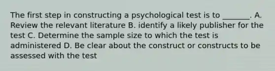 The first step in constructing a psychological test is to _______. A. Review the relevant literature B. identify a likely publisher for the test C. Determine the sample size to which the test is administered D. Be clear about the construct or constructs to be assessed with the test