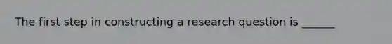 The first step in constructing a research question is ______