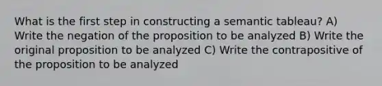 What is the first step in constructing a semantic tableau? A) Write the negation of the proposition to be analyzed B) Write the original proposition to be analyzed C) Write the contrapositive of the proposition to be analyzed