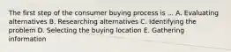 The first step of the consumer buying process is ... A. Evaluating alternatives B. Researching alternatives C. Identifying the problem D. Selecting the buying location E. Gathering information