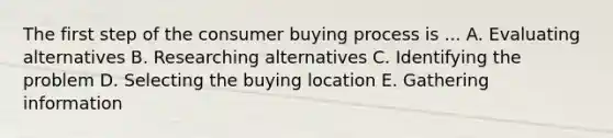 The first step of the consumer buying process is ... A. Evaluating alternatives B. Researching alternatives C. Identifying the problem D. Selecting the buying location E. Gathering information