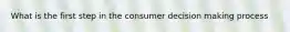What is the first step in the consumer decision making process