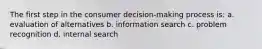 The first step in the consumer decision-making process is: a. evaluation of alternatives b. information search c. problem recognition d. internal search