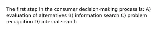 The first step in the consumer decision-making process is: A) evaluation of alternatives B) information search C) problem recognition D) internal search