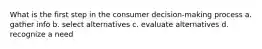 What is the first step in the consumer decision-making process a. gather info b. select alternatives c. evaluate alternatives d. recognize a need