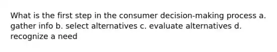 What is the first step in the consumer decision-making process a. gather info b. select alternatives c. evaluate alternatives d. recognize a need