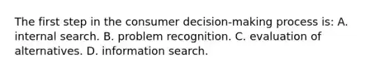 The first step in the consumer decision-making process is: A. internal search. B. problem recognition. C. evaluation of alternatives. D. information search.