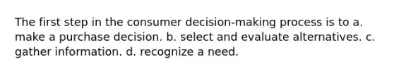 The first step in the consumer decision-making process is to a. make a purchase decision. b. select and evaluate alternatives. c. gather information. d. recognize a need.