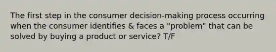 The first step in the consumer decision-making process occurring when the consumer identifies & faces a "problem" that can be solved by buying a product or service? T/F