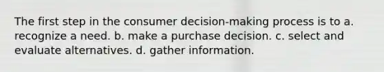 The first step in the consumer decision-making process is to a. recognize a need. b. make a purchase decision. c. select and evaluate alternatives. d. gather information.