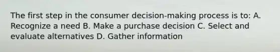 The first step in the consumer decision-making process is to: A. Recognize a need B. Make a purchase decision C. Select and evaluate alternatives D. Gather information