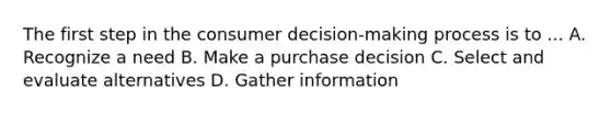 The first step in the consumer decision-making process is to ... A. Recognize a need B. Make a purchase decision C. Select and evaluate alternatives D. Gather information