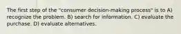 The first step of the "consumer decision-making process" is to A) recognize the problem. B) search for information. C) evaluate the purchase. D) evaluate alternatives.