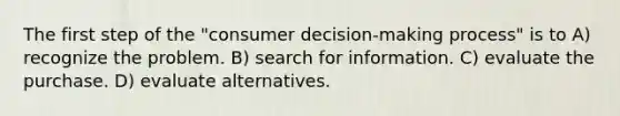 The first step of the "consumer decision-making process" is to A) recognize the problem. B) search for information. C) evaluate the purchase. D) evaluate alternatives.