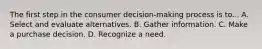 The first step in the consumer decision-making process is to... A. Select and evaluate alternatives. B. Gather information. C. Make a purchase decision. D. Recognize a need.