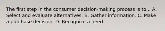 The first step in the consumer decision-making process is to... A. Select and evaluate alternatives. B. Gather information. C. Make a purchase decision. D. Recognize a need.