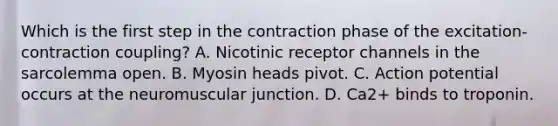 Which is the first step in the contraction phase of the excitation-contraction coupling? A. Nicotinic receptor channels in the sarcolemma open. B. Myosin heads pivot. C. Action potential occurs at the neuromuscular junction. D. Ca2+ binds to troponin.