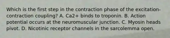 Which is the first step in the contraction phase of the excitation-contraction coupling? A. Ca2+ binds to troponin. B. Action potential occurs at the neuromuscular junction. C. Myosin heads pivot. D. Nicotinic receptor channels in the sarcolemma open.