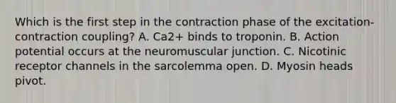 Which is the first step in the contraction phase of the excitation-contraction coupling? A. Ca2+ binds to troponin. B. Action potential occurs at the neuromuscular junction. C. Nicotinic receptor channels in the sarcolemma open. D. Myosin heads pivot.