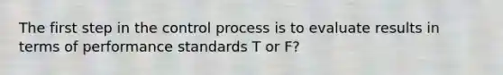 The first step in the control process is to evaluate results in terms of performance standards T or F?