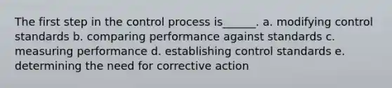 The first step in the control process is______. a. modifying control standards b. comparing performance against standards c. measuring performance d. establishing control standards e. determining the need for corrective action