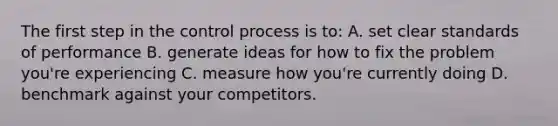 The first step in the control process is to: A. set clear standards of performance B. generate ideas for how to fix the problem you're experiencing C. measure how you're currently doing D. benchmark against your competitors.