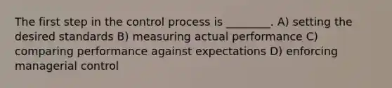 The first step in the control process is ________. A) setting the desired standards B) measuring actual performance C) comparing performance against expectations D) enforcing managerial control