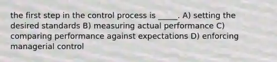 the first step in the control process is _____. A) setting the desired standards B) measuring actual performance C) comparing performance against expectations D) enforcing managerial control