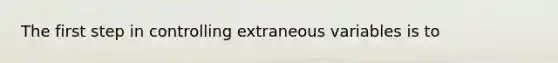 The first step in controlling extraneous variables is to