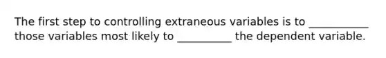 The first step to controlling extraneous variables is to ___________ those variables most likely to __________ the dependent variable.