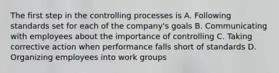 The first step in the controlling processes is A. Following standards set for each of the company's goals B. Communicating with employees about the importance of controlling C. Taking corrective action when performance falls short of standards D. Organizing employees into work groups