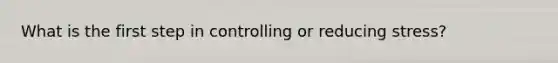 What is the first step in controlling or reducing stress?