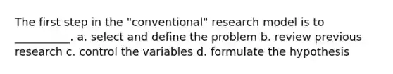 The first step in the "conventional" research model is to __________. a. select and define the problem b.​ review previous research c.​ control the variables d.​ formulate the hypothesis