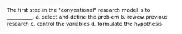 The first step in the "conventional" research model is to __________. a. select and define the problem b. ​review previous research c. ​control the variables d. ​formulate the hypothesis