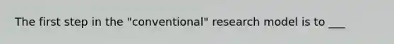 The first step in the "conventional" research model is to ___