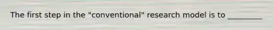 The first step in the "conventional" research model is to _________