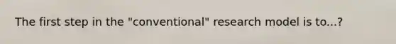 The first step in the "conventional" research model is to...?